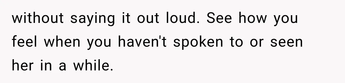 without saying it out loud. See how you feel when you haven't spoken to or seen her in a while.