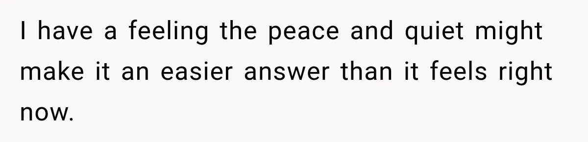 I have a feeling the peace and quiet might make it an easier answer than it feels right now.