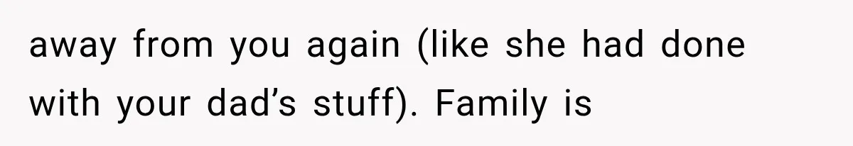 away from you again (like she had done with your dad’s stuff). Family is