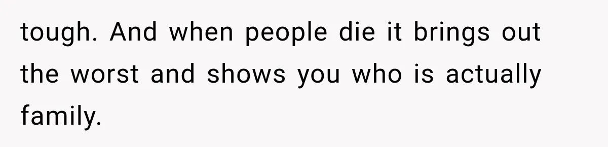 tough. And when people die it brings out the worst and shows you who is actually family.