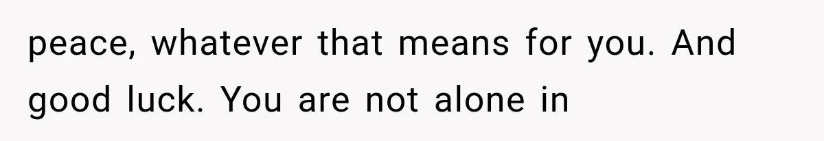 peace, whatever that means for you. And good luck. You are not alone in