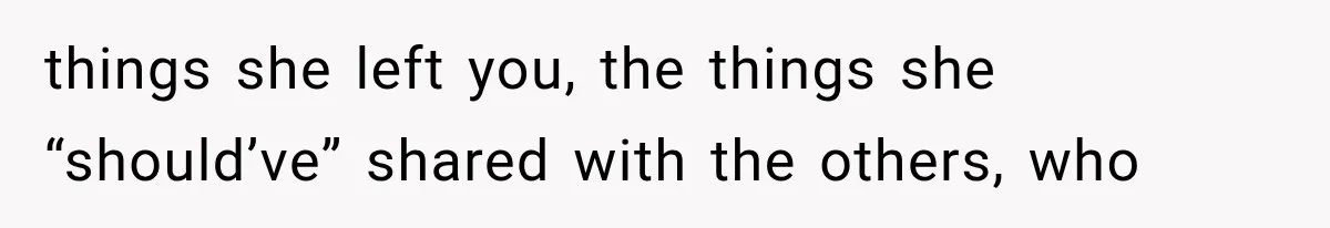 things she left you, the things she “should’ve” shared with the others, who