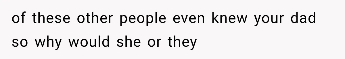 of these other people even knew your dad so why would she or they