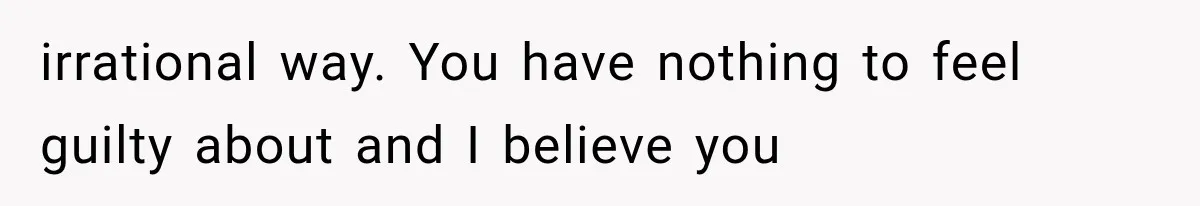 irrational way. You have nothing to feel guilty about and I believe you