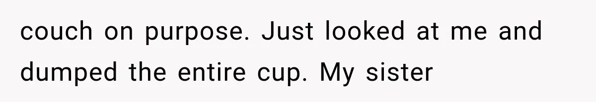 couch on purpose. Just looked at me and dumped the entire cup. My sister