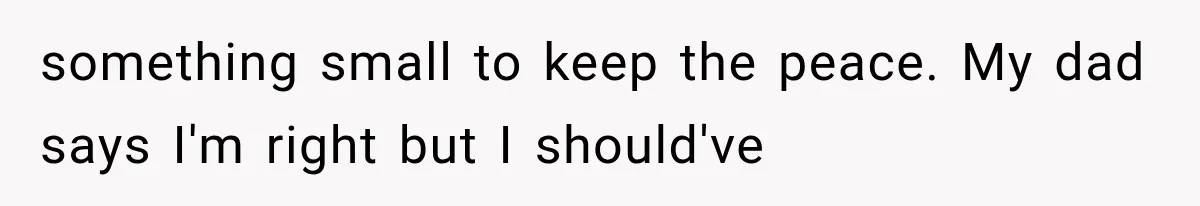 something small to keep the peace. My dad says I'm right but I should've