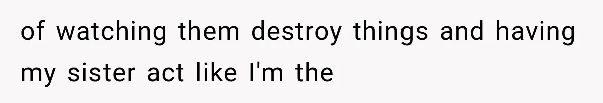 of watching them destroy things and having my sister act like I'm the