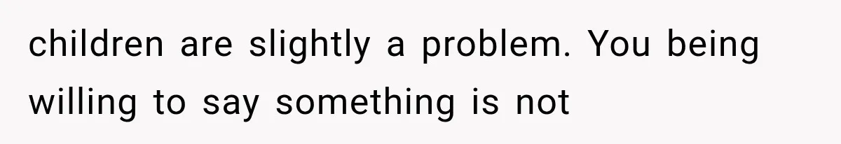 children are slightly a problem. You being willing to say something is not