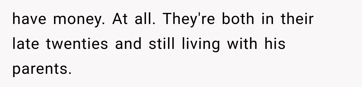 have money. At all. They're both in their late twenties and still living with his parents.