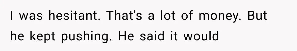 I was hesitant. That's a lot of money. But he kept pushing. He said it would