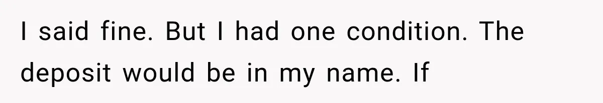 I said fine. But I had one condition. The deposit would be in my name. If