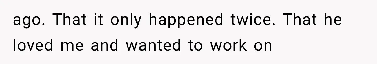 ago. That it only happened twice. That he loved me and wanted to work on