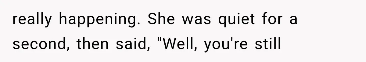 really happening. She was quiet for a second, then said, "Well, you're still