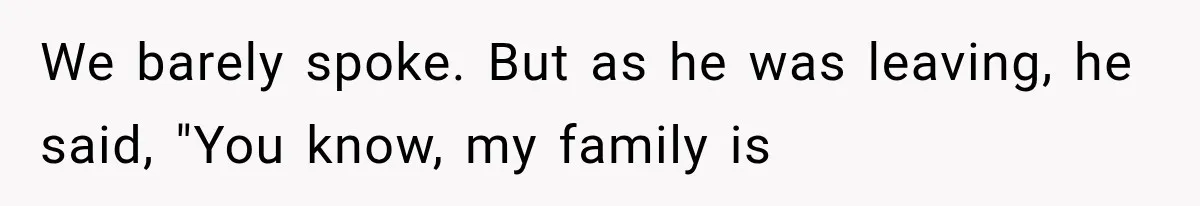 We barely spoke. But as he was leaving, he said, "You know, my family is