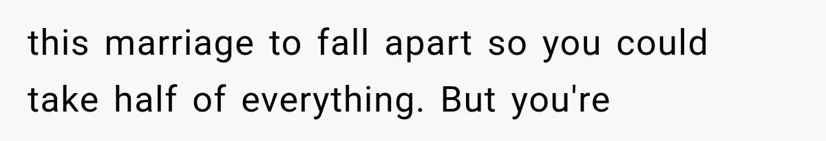 this marriage to fall apart so you could take half of everything. But you're