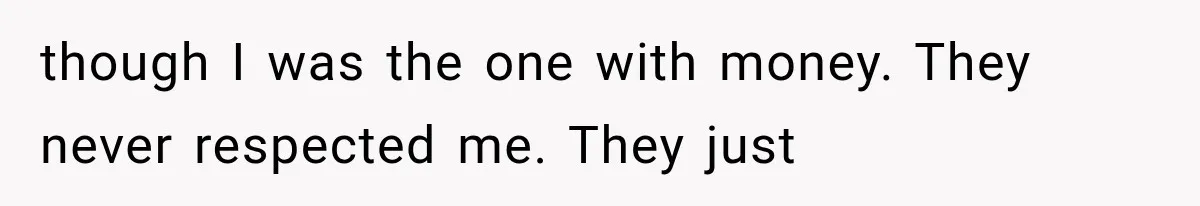 though I was the one with money. They never respected me. They just
