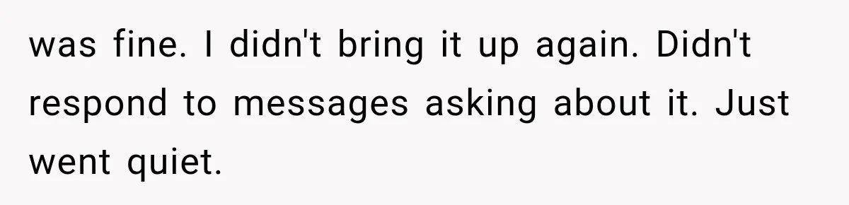 was fine. I didn't bring it up again. Didn't respond to messages asking about it. Just went quiet.