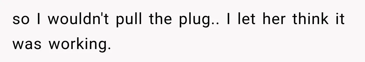so I wouldn't pull the plug.. I let her think it was working.