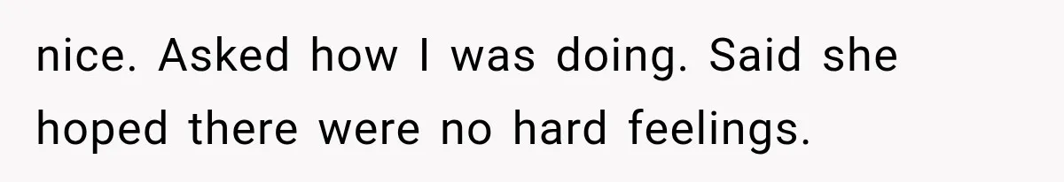 nice. Asked how I was doing. Said she hoped there were no hard feelings.