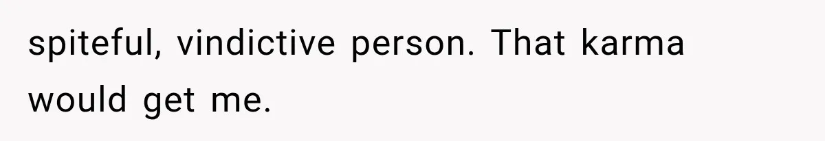 spiteful, vindictive person. That karma would get me.