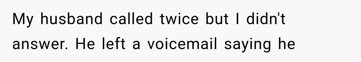 My husband called twice but I didn't answer. He left a voicemail saying he