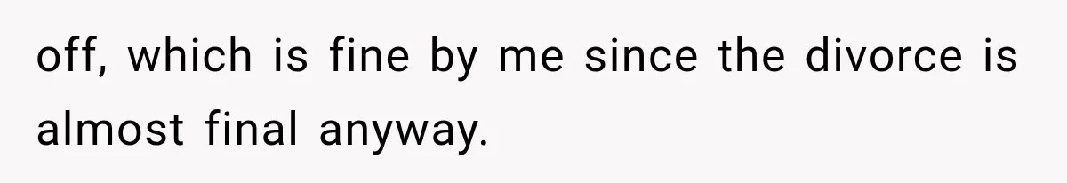off, which is fine by me since the divorce is almost final anyway.
