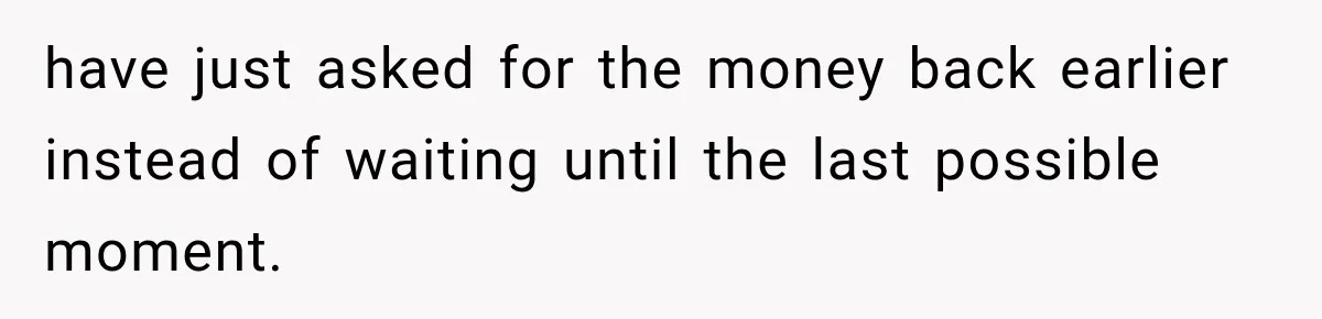 have just asked for the money back earlier instead of waiting until the last possible moment.