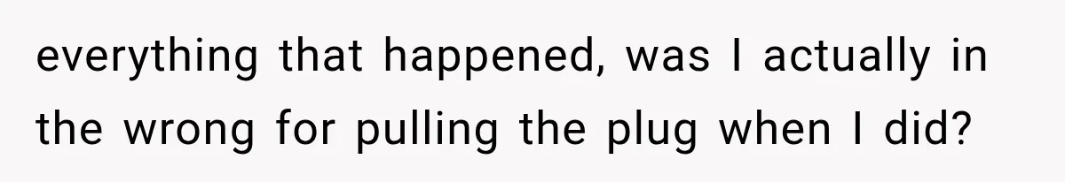 everything that happened, was I actually in the wrong for pulling the plug when I did?