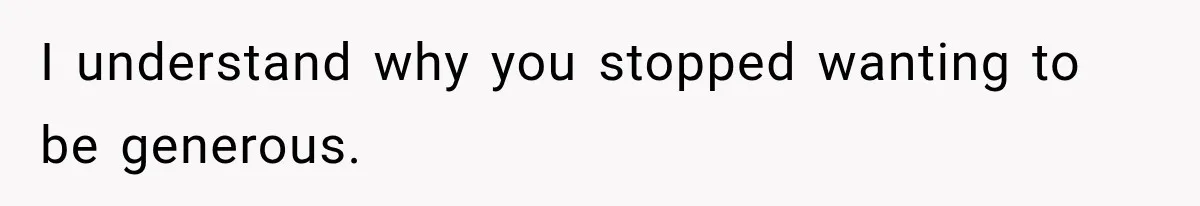 I understand why you stopped wanting to be generous.