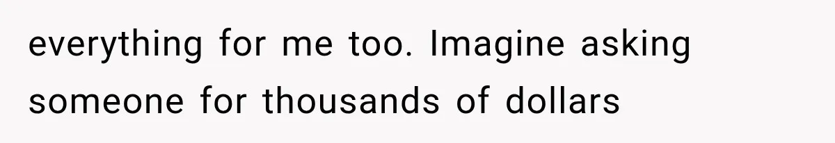 everything for me too. Imagine asking someone for thousands of dollars