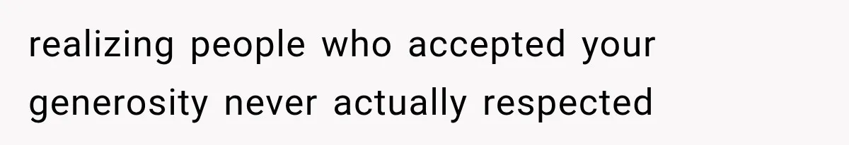 realizing people who accepted your generosity never actually respected