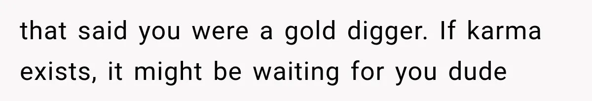 that said you were a gold digger. If karma exists, it might be waiting for you dude