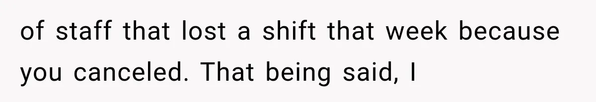 of staff that lost a shift that week because you canceled. That being said, I