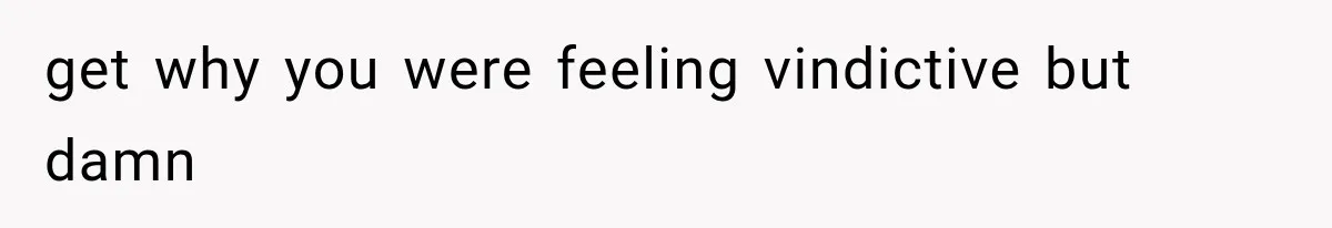 get why you were feeling vindictive but damn