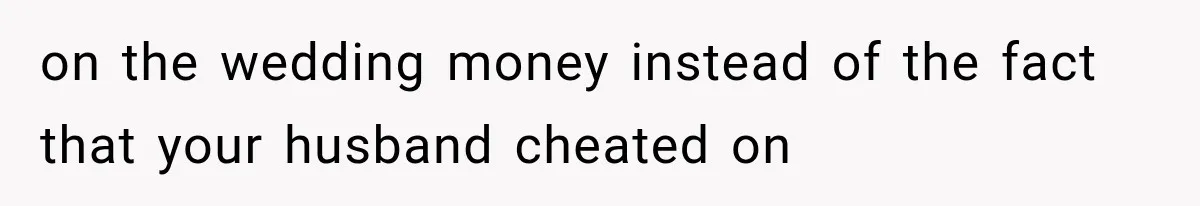 on the wedding money instead of the fact that your husband cheated on