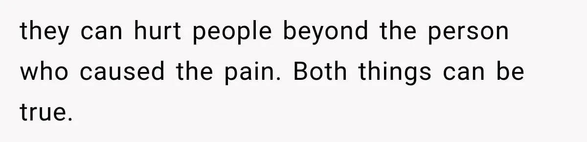 they can hurt people beyond the person who caused the pain. Both things can be true.