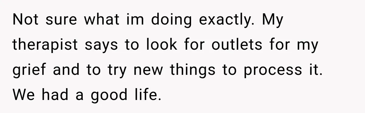 Not sure what im doing exactly. My therapist says to look for outlets for my grief and to try new things to process it. We had a good life.