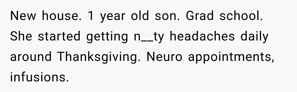 New house. 1 year old son. Grad school. She started getting n__ty headaches daily around Thanksgiving. Neuro appointments, infusions.