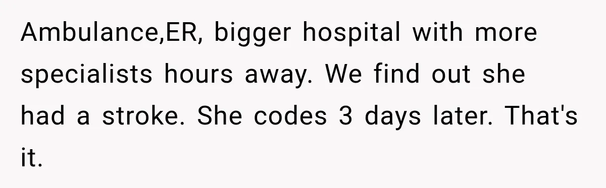 Ambulance,ER, bigger hospital with more specialists hours away. We find out she had a stroke. She codes 3 days later. That's it.