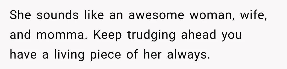 She sounds like an awesome woman, wife, and momma. Keep trudging ahead you have a living piece of her always.