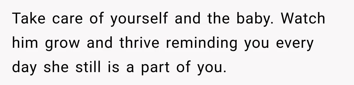 Take care of yourself and the baby. Watch him grow and thrive reminding you every day she still is a part of you.