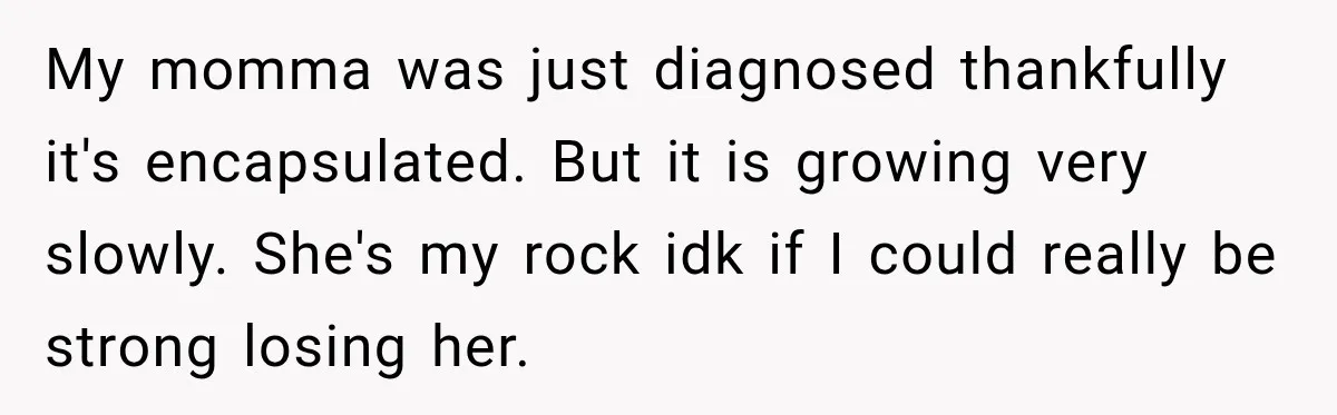 My momma was just diagnosed thankfully it's encapsulated. But it is growing very slowly. She's my rock idk if I could really be strong losing her.