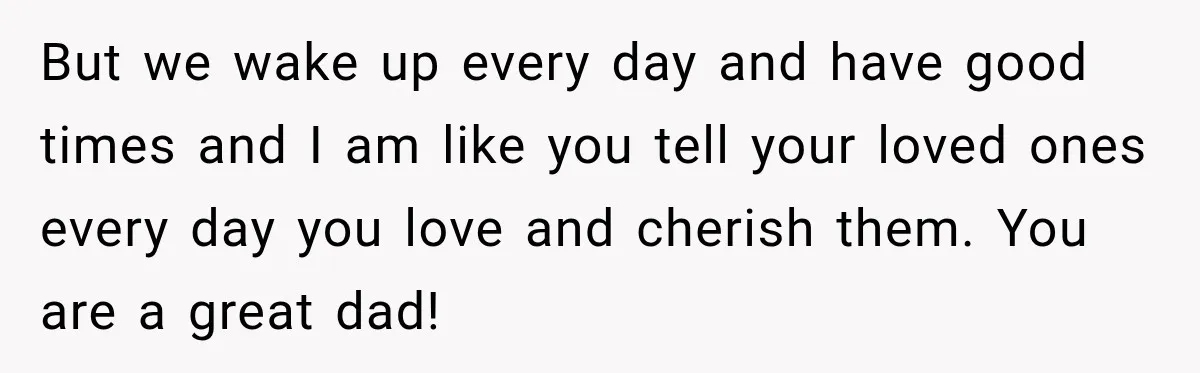 But we wake up every day and have good times and I am like you tell your loved ones every day you love and cherish them. You are a great...