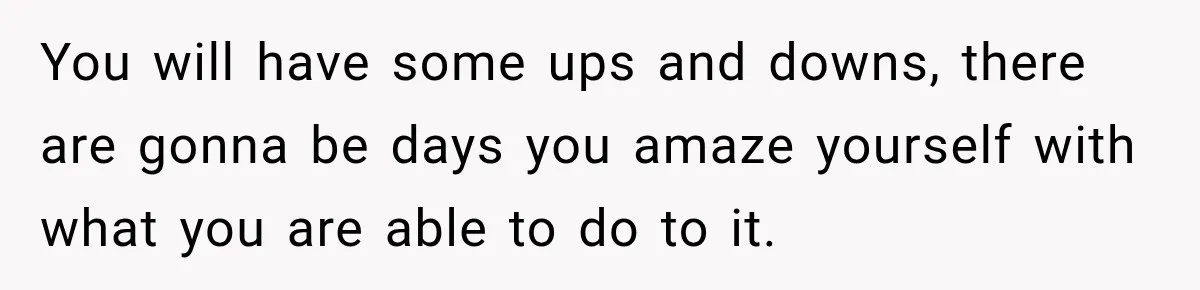 You will have some ups and downs, there are gonna be days you amaze yourself with what you are able to do to it.