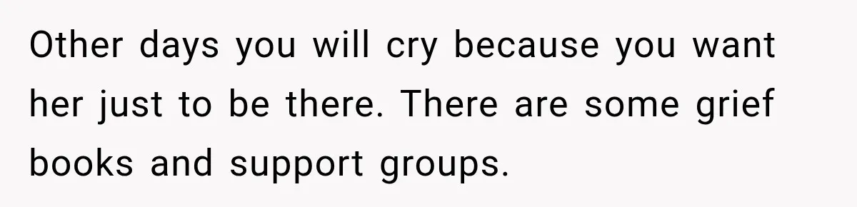 Other days you will cry because you want her just to be there. There are some grief books and support groups.