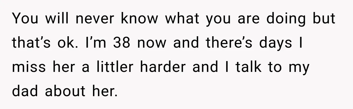 You will never know what you are doing but that’s ok. I’m 38 now and there’s days I miss her a littler harder and I talk to my dad about...
