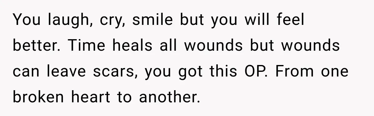 You laugh, cry, smile but you will feel better. Time heals all wounds but wounds can leave scars, you got this OP. From one broken heart to another.