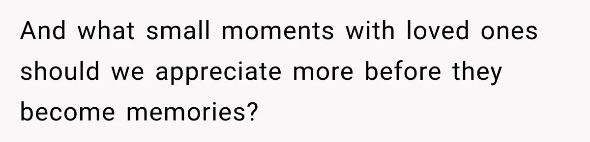And what small moments with loved ones should we appreciate more before they become memories?