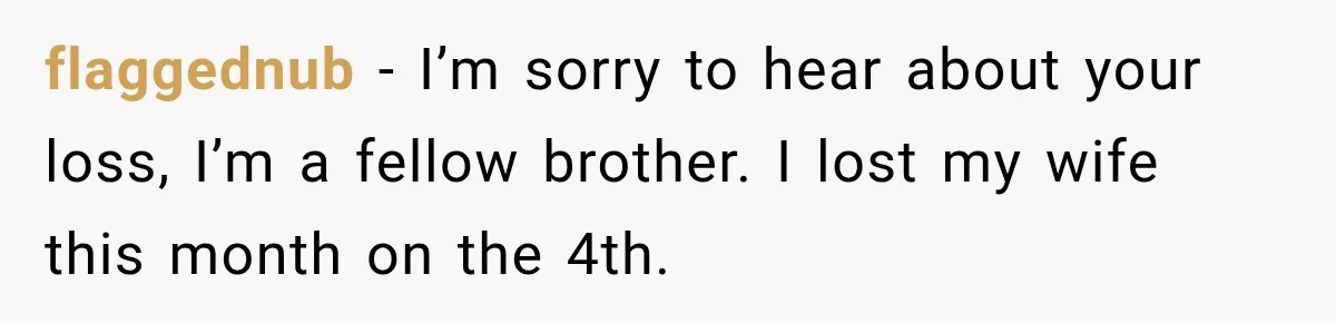 flaggednub − I’m sorry to hear about your loss, I’m a fellow brother. I lost my wife this month on the 4th.