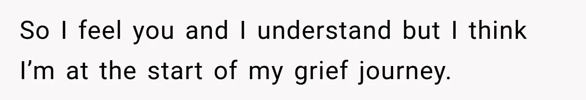 So I feel you and I understand but I think I’m at the start of my grief journey.